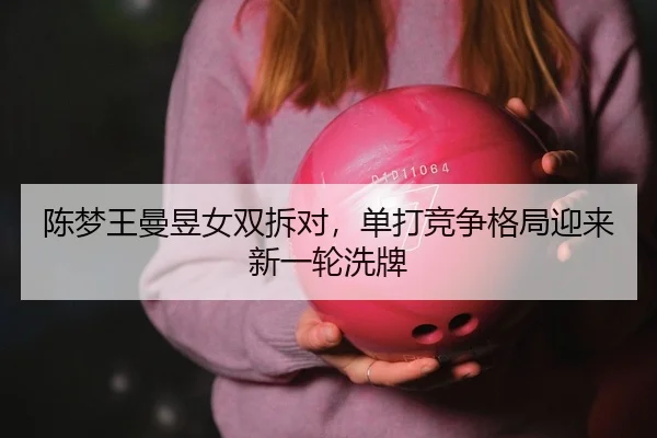 陈梦王曼昱女双拆对，单打竞争格局迎来新一轮洗牌